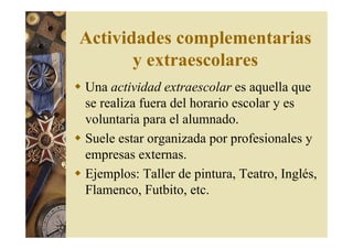 Actividades complementarias 
y extraescolares 
 Una actividad extraescolar es aquella que 
se realiza fuera del horario escolar y es 
voluntaria para el alumnado. 
 Suele estar organizada por profesionales y 
empresas externas. 
 Ejemplos: Taller de pintura, Teatro, Inglés, 
Flamenco, Futbito, etc. 
 