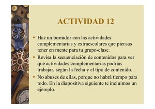 ACTIVIDAD 12 
 Haz un borrador con las actividades 
complementarias y extraescolares que piensas 
tener en mente para tu grupo-clase. 
 Revisa la secuenciación de contenidos para ver 
qué actividades complementarias podrías 
trabajar, según la fecha y el tipo de contenido. 
 No abuses de ellas, porque no habrá tiempo para 
todo. En la diapositiva siguiente te incluimos un 
ejemplo. 
 