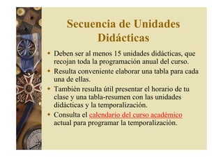 Secuencia de Unidades 
Didácticas 
 Deben ser al menos 15 unidades didácticas, que 
recojan toda la programación anual del curso. 
 Resulta conveniente elaborar una tabla para cada 
una de ellas. 
 También resulta útil presentar el horario de tu 
clase y una tabla-resumen con las unidades 
didácticas y la temporalización. 
 Consulta el calendario del curso académico 
actual para programar la temporalización. 
 