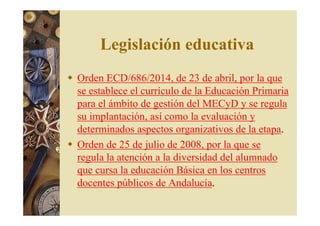Legislación educativa 
 Orden ECD/686/2014, de 23 de abril, por la que 
se establece el currículo de la Educación Primaria 
para el ámbito de gestión del MECyD y se regula 
su implantación, así como la evaluación y 
determinados aspectos organizativos de la etapa. 
 Orden de 25 de julio de 2008, por la que se 
regula la atención a la diversidad del alumnado 
que cursa la educación Básica en los centros 
docentes públicos de Andalucía. 
 