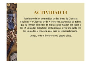 ACTIVIDAD 13 
Partiendo de los contenidos de las áreas de Ciencias 
Sociales y/o Ciencias de la Naturaleza, agrúpalos de forma 
que se formen al menos 15 tópicos que puedan dar lugar a 
las 15 unidades didácticas globalizadas. Crea una tabla con 
las unidades y concreta cuál será su temporalización. 
Luego, crea el horario de tu grupo-clase. 
 