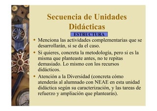 Secuencia de Unidades 
Didácticas 
ESTRUCTURA 
 Menciona las actividades complementarias que se 
desarrollarán, si se da el caso. 
 Si quieres, concreta la metodología, pero si es la 
misma que planteaste antes, no te repitas 
demasiado. Lo mismo con los recursos 
didácticos. 
 Atención a la Diversidad (concreta cómo 
atenderás al alumnado con NEAE en esta unidad 
didáctica según su caracterización, y las tareas de 
refuerzo y ampliación que plantearás). 
 