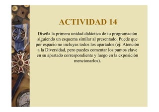 ACTIVIDAD 14 
Diseña la primera unidad didáctica de tu programación 
siguiendo un esquema similar al presentado. Puede que 
por espacio no incluyas todos los apartados (ej: Atención 
a la Diversidad, pero puedes comentar los puntos clave 
en su apartado correspondiente y luego en la exposición 
mencionarlos). 
 