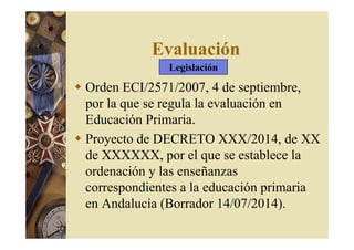 Evaluación 
Legislación 
 Orden ECI/2571/2007, 4 de septiembre, 
por la que se regula la evaluación en 
Educación Primaria. 
 Proyecto de DECRETO XXX/2014, de XX 
de XXXXXX, por el que se establece la 
ordenación y las enseñanzas 
correspondientes a la educación primaria 
en Andalucía (Borrador 14/07/2014). 
 