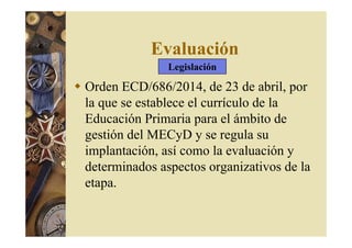 Evaluación 
Legislación 
 Orden ECD/686/2014, de 23 de abril, por 
la que se establece el currículo de la 
Educación Primaria para el ámbito de 
gestión del MECyD y se regula su 
implantación, así como la evaluación y 
determinados aspectos organizativos de la 
etapa. 
 