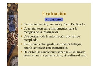 Evaluación 
ALUMNADO 
 Evaluación inicial, continua y final. Explicarlo. 
 Concretar técnicas e instrumentos para la 
recogida de la información. 
 Categorizar toda la información que hemos 
recopilado. 
 Evaluación entre iguales al exponer trabajos, 
podría ser interesante comentarlo. 
 Describir las condiciones para que el alumnado 
promocione al siguiente ciclo, si se diera el caso. 
 
