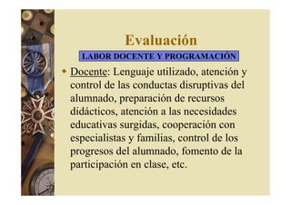 Evaluación 
LABOR DOCENTE Y PROGRAMACIÓN 
 Docente: Lenguaje utilizado, atención y 
control de las conductas disruptivas del 
alumnado, preparación de recursos 
didácticos, atención a las necesidades 
educativas surgidas, cooperación con 
especialistas y familias, control de los 
progresos del alumnado, fomento de la 
participación en clase, etc. 
 