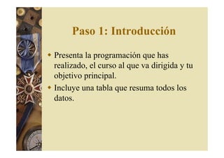 Paso 1: Introducción 
 Presenta la programación que has 
realizado, el curso al que va dirigida y tu 
objetivo principal. 
 Incluye una tabla que resuma todos los 
datos. 
 