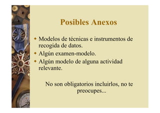 Posibles Anexos 
 Modelos de técnicas e instrumentos de 
recogida de datos. 
 Algún examen-modelo. 
 Algún modelo de alguna actividad 
relevante. 
No son obligatorios incluirlos, no te 
preocupes... 
 