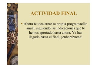ACTIVIDAD FINAL 
 Ahora te toca crear tu propia programación 
anual, siguiendo las indicaciones que te 
hemos aportado hasta ahora. Ya has 
llegado hasta el final, ¡enhorabuena! 
