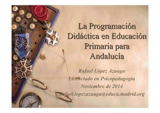 La Programación 
Didáctica en Educación 
Primaria para 
Andalucía 
Acceder al curso aquí, ¡es gratis!: 
http://www.redalumnos.com/?gid=V217881fc3737 
90cd2 
Rafael López Azuaga 
Licenciado en Psicopedagogía 
Noviembre de 2014 
Rafael.lopezazuaga@educa.madrid.org 
 