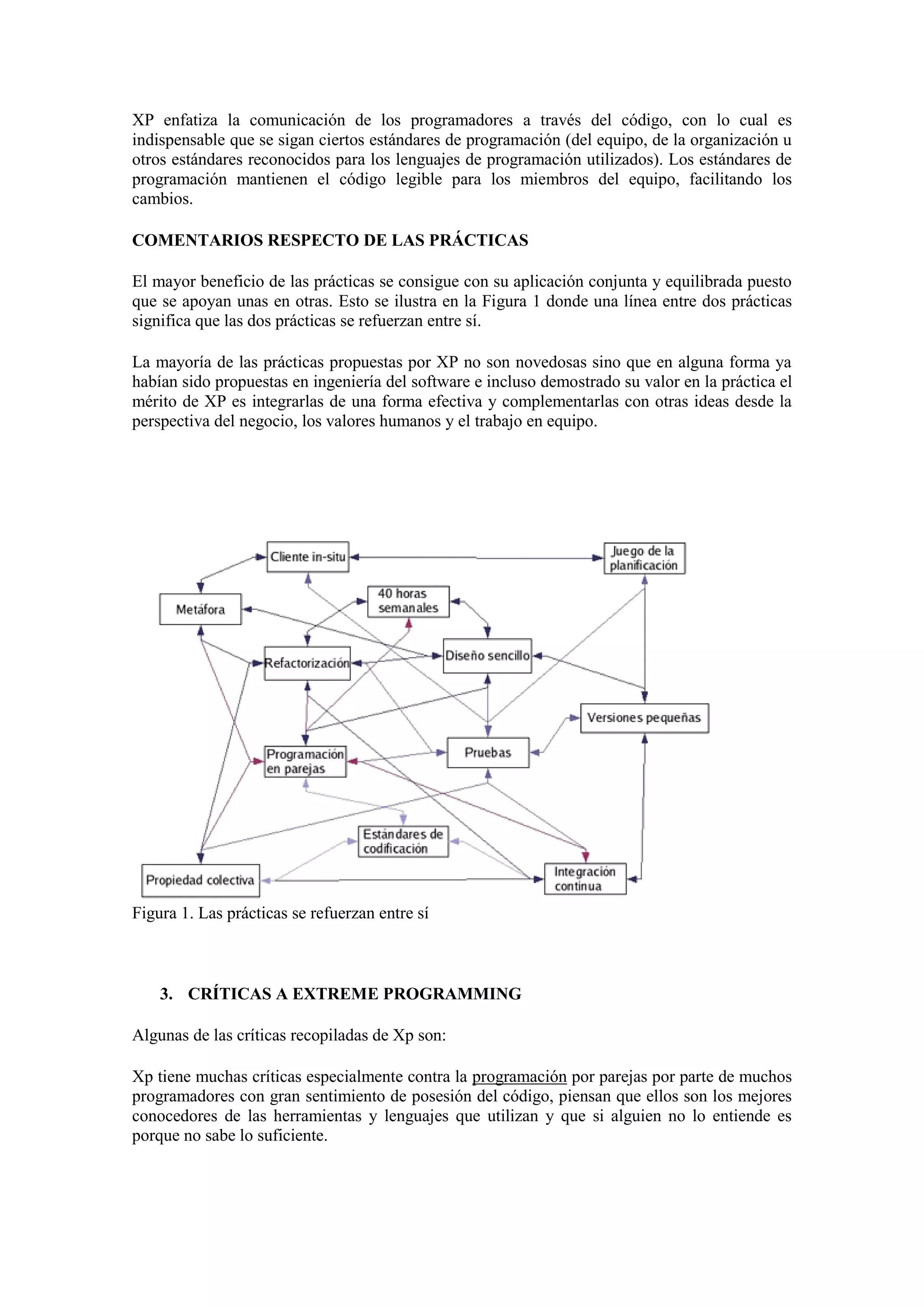XP enfatiza la comunicación de los programadores a través del código, con lo cual es
indispensable que se sigan ciertos estándares de programación (del equipo, de la organización u
otros estándares reconocidos para los lenguajes de programación utilizados). Los estándares de
programación mantienen el código legible para los miembros del equipo, facilitando los
cambios.

COMENTARIOS RESPECTO DE LAS PRÁCTICAS

El mayor beneficio de las prácticas se consigue con su aplicación conjunta y equilibrada puesto
que se apoyan unas en otras. Esto se ilustra en la Figura 1 donde una línea entre dos prácticas
significa que las dos prácticas se refuerzan entre sí.

La mayoría de las prácticas propuestas por XP no son novedosas sino que en alguna forma ya
habían sido propuestas en ingeniería del software e incluso demostrado su valor en la práctica el
mérito de XP es integrarlas de una forma efectiva y complementarlas con otras ideas desde la
perspectiva del negocio, los valores humanos y el trabajo en equipo.




Figura 1. Las prácticas se refuerzan entre sí



    3. CRÍTICAS A EXTREME PROGRAMMING

Algunas de las críticas recopiladas de Xp son:

Xp tiene muchas críticas especialmente contra la programación por parejas por parte de muchos
programadores con gran sentimiento de posesión del código, piensan que ellos son los mejores
conocedores de las herramientas y lenguajes que utilizan y que si alguien no lo entiende es
porque no sabe lo suficiente.
 