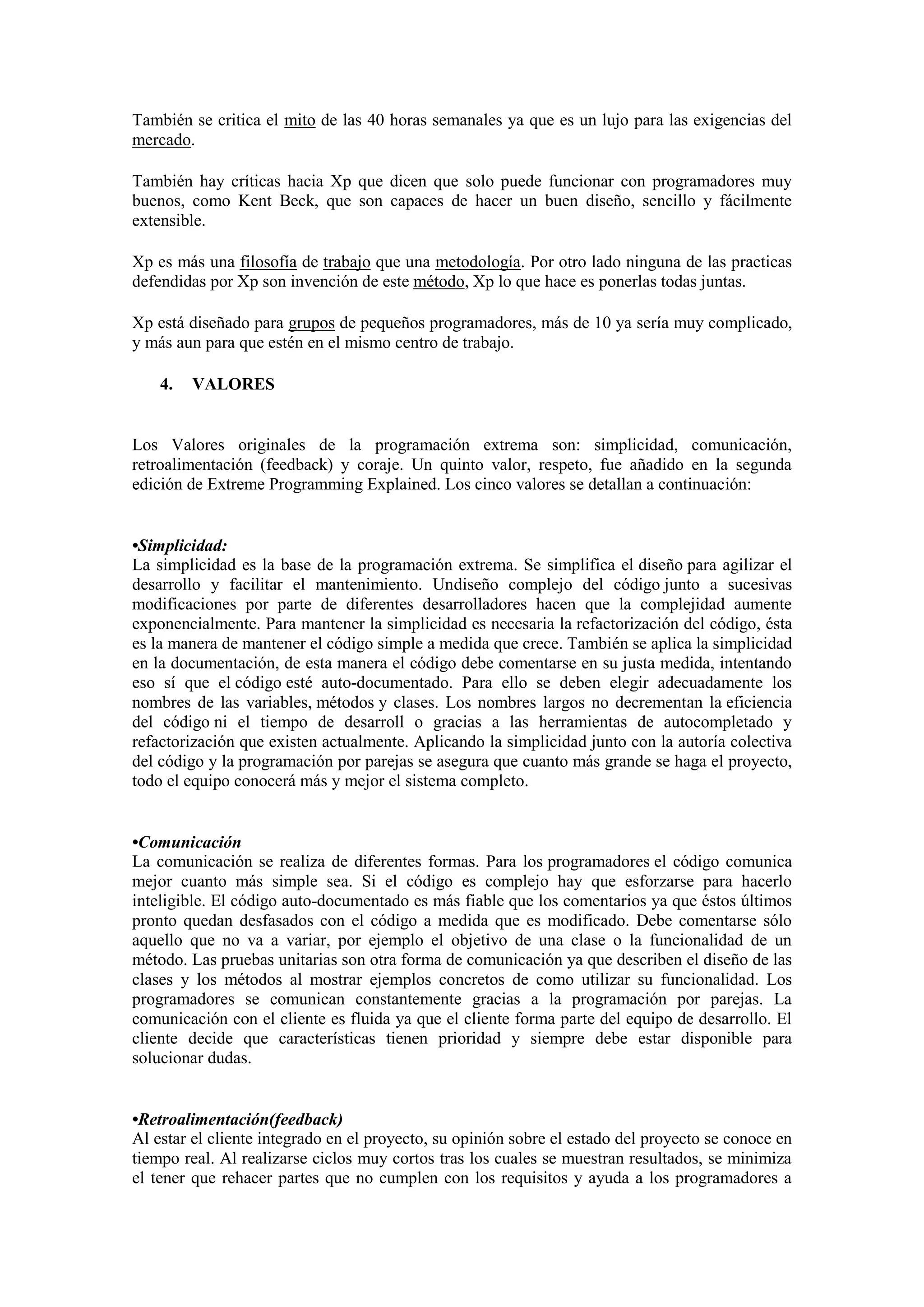 También se critica el mito de las 40 horas semanales ya que es un lujo para las exigencias del
mercado.

También hay críticas hacia Xp que dicen que solo puede funcionar con programadores muy
buenos, como Kent Beck, que son capaces de hacer un buen diseño, sencillo y fácilmente
extensible.

Xp es más una filosofía de trabajo que una metodología. Por otro lado ninguna de las practicas
defendidas por Xp son invención de este método, Xp lo que hace es ponerlas todas juntas.

Xp está diseñado para grupos de pequeños programadores, más de 10 ya sería muy complicado,
y más aun para que estén en el mismo centro de trabajo.

    4.   VALORES


Los Valores originales de la programación extrema son: simplicidad, comunicación,
retroalimentación (feedback) y coraje. Un quinto valor, respeto, fue añadido en la segunda
edición de Extreme Programming Explained. Los cinco valores se detallan a continuación:


•Simplicidad:
La simplicidad es la base de la programación extrema. Se simplifica el diseño para agilizar el
desarrollo y facilitar el mantenimiento. Undiseño complejo del código junto a sucesivas
modificaciones por parte de diferentes desarrolladores hacen que la complejidad aumente
exponencialmente. Para mantener la simplicidad es necesaria la refactorización del código, ésta
es la manera de mantener el código simple a medida que crece. También se aplica la simplicidad
en la documentación, de esta manera el código debe comentarse en su justa medida, intentando
eso sí que el código esté auto-documentado. Para ello se deben elegir adecuadamente los
nombres de las variables, métodos y clases. Los nombres largos no decrementan la eficiencia
del código ni el tiempo de desarroll o gracias a las herramientas de autocompletado y
refactorización que existen actualmente. Aplicando la simplicidad junto con la autoría colectiva
del código y la programación por parejas se asegura que cuanto más grande se haga el proyecto,
todo el equipo conocerá más y mejor el sistema completo.


•Comunicación
La comunicación se realiza de diferentes formas. Para los programadores el código comunica
mejor cuanto más simple sea. Si el código es complejo hay que esforzarse para hacerlo
inteligible. El código auto-documentado es más fiable que los comentarios ya que éstos últimos
pronto quedan desfasados con el código a medida que es modificado. Debe comentarse sólo
aquello que no va a variar, por ejemplo el objetivo de una clase o la funcionalidad de un
método. Las pruebas unitarias son otra forma de comunicación ya que describen el diseño de las
clases y los métodos al mostrar ejemplos concretos de como utilizar su funcionalidad. Los
programadores se comunican constantemente gracias a la programación por parejas. La
comunicación con el cliente es fluida ya que el cliente forma parte del equipo de desarrollo. El
cliente decide que características tienen prioridad y siempre debe estar disponible para
solucionar dudas.


•Retroalimentación(feedback)
Al estar el cliente integrado en el proyecto, su opinión sobre el estado del proyecto se conoce en
tiempo real. Al realizarse ciclos muy cortos tras los cuales se muestran resultados, se minimiza
el tener que rehacer partes que no cumplen con los requisitos y ayuda a los programadores a
 