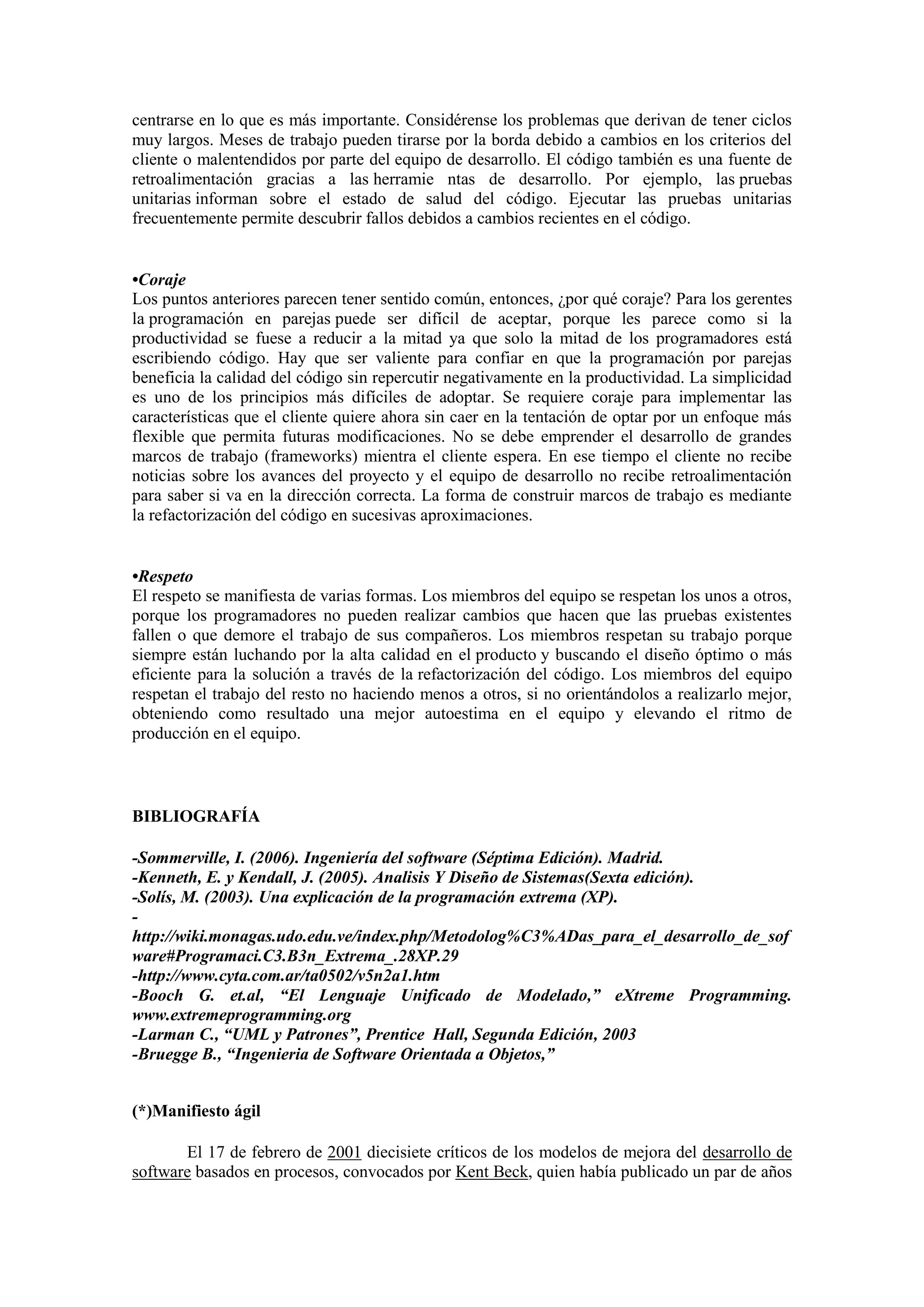 centrarse en lo que es más importante. Considérense los problemas que derivan de tener ciclos
muy largos. Meses de trabajo pueden tirarse por la borda debido a cambios en los criterios del
cliente o malentendidos por parte del equipo de desarrollo. El código también es una fuente de
retroalimentación gracias a las herramie ntas de desarrollo. Por ejemplo, las pruebas
unitarias informan sobre el estado de salud del código. Ejecutar las pruebas unitarias
frecuentemente permite descubrir fallos debidos a cambios recientes en el código.


•Coraje
Los puntos anteriores parecen tener sentido común, entonces, ¿por qué coraje? Para los gerentes
la programación en parejas puede ser difícil de aceptar, porque les parece como si la
productividad se fuese a reducir a la mitad ya que solo la mitad de los programadores está
escribiendo código. Hay que ser valiente para confiar en que la programación por parejas
beneficia la calidad del código sin repercutir negativamente en la productividad. La simplicidad
es uno de los principios más difíciles de adoptar. Se requiere coraje para implementar las
características que el cliente quiere ahora sin caer en la tentación de optar por un enfoque más
flexible que permita futuras modificaciones. No se debe emprender el desarrollo de grandes
marcos de trabajo (frameworks) mientra el cliente espera. En ese tiempo el cliente no recibe
noticias sobre los avances del proyecto y el equipo de desarrollo no recibe retroalimentación
para saber si va en la dirección correcta. La forma de construir marcos de trabajo es mediante
la refactorización del código en sucesivas aproximaciones.


•Respeto
El respeto se manifiesta de varias formas. Los miembros del equipo se respetan los unos a otros,
porque los programadores no pueden realizar cambios que hacen que las pruebas existentes
fallen o que demore el trabajo de sus compañeros. Los miembros respetan su trabajo porque
siempre están luchando por la alta calidad en el producto y buscando el diseño óptimo o más
eficiente para la solución a través de la refactorización del código. Los miembros del equipo
respetan el trabajo del resto no haciendo menos a otros, si no orientándolos a realizarlo mejor,
obteniendo como resultado una mejor autoestima en el equipo y elevando el ritmo de
producción en el equipo.



BIBLIOGRAFÍA

-Sommerville, I. (2006). Ingeniería del software (Séptima Edición). Madrid.
-Kenneth, E. y Kendall, J. (2005). Analisis Y Diseño de Sistemas(Sexta edición).
-Solís, M. (2003). Una explicación de la programación extrema (XP).
-
http://wiki.monagas.udo.edu.ve/index.php/Metodolog%C3%ADas_para_el_desarrollo_de_sof
ware#Programaci.C3.B3n_Extrema_.28XP.29
-http://www.cyta.com.ar/ta0502/v5n2a1.htm
-Booch G. et.al, “El Lenguaje Unificado de Modelado,” eXtreme Programming.
www.extremeprogramming.org
-Larman C., “UML y Patrones”, Prentice Hall, Segunda Edición, 2003
-Bruegge B., “Ingenieria de Software Orientada a Objetos,”


(*)Manifiesto ágil

       El 17 de febrero de 2001 diecisiete críticos de los modelos de mejora del desarrollo de
software basados en procesos, convocados por Kent Beck, quien había publicado un par de años
 