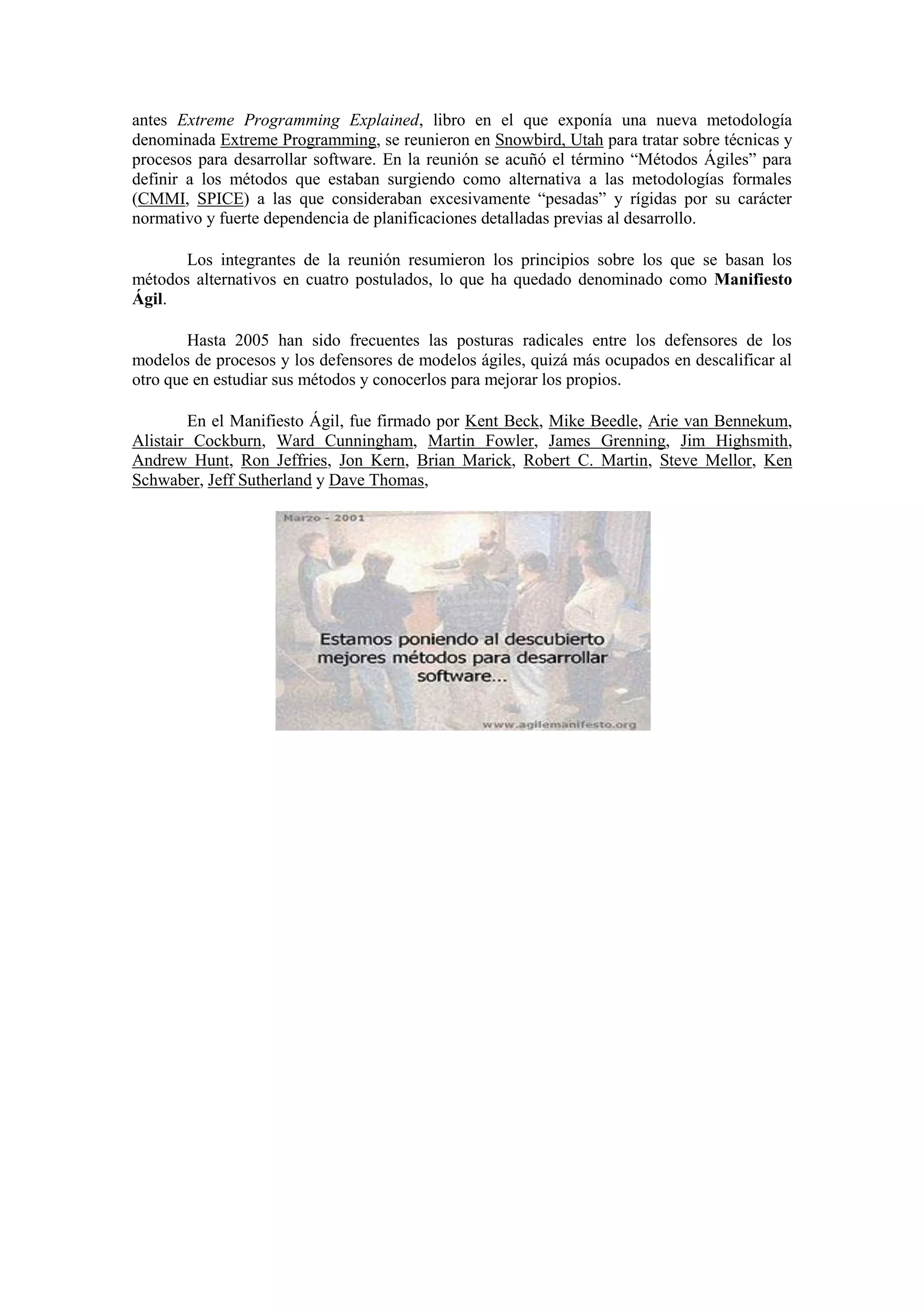 antes Extreme Programming Explained, libro en el que exponía una nueva metodología
denominada Extreme Programming, se reunieron en Snowbird, Utah para tratar sobre técnicas y
procesos para desarrollar software. En la reunión se acuñó el término “Métodos Ágiles” para
definir a los métodos que estaban surgiendo como alternativa a las metodologías formales
(CMMI, SPICE) a las que consideraban excesivamente “pesadas” y rígidas por su carácter
normativo y fuerte dependencia de planificaciones detalladas previas al desarrollo.

       Los integrantes de la reunión resumieron los principios sobre los que se basan los
métodos alternativos en cuatro postulados, lo que ha quedado denominado como Manifiesto
Ágil.

        Hasta 2005 han sido frecuentes las posturas radicales entre los defensores de los
modelos de procesos y los defensores de modelos ágiles, quizá más ocupados en descalificar al
otro que en estudiar sus métodos y conocerlos para mejorar los propios.

        En el Manifiesto Ágil, fue firmado por Kent Beck, Mike Beedle, Arie van Bennekum,
Alistair Cockburn, Ward Cunningham, Martin Fowler, James Grenning, Jim Highsmith,
Andrew Hunt, Ron Jeffries, Jon Kern, Brian Marick, Robert C. Martin, Steve Mellor, Ken
Schwaber, Jeff Sutherland y Dave Thomas,
 