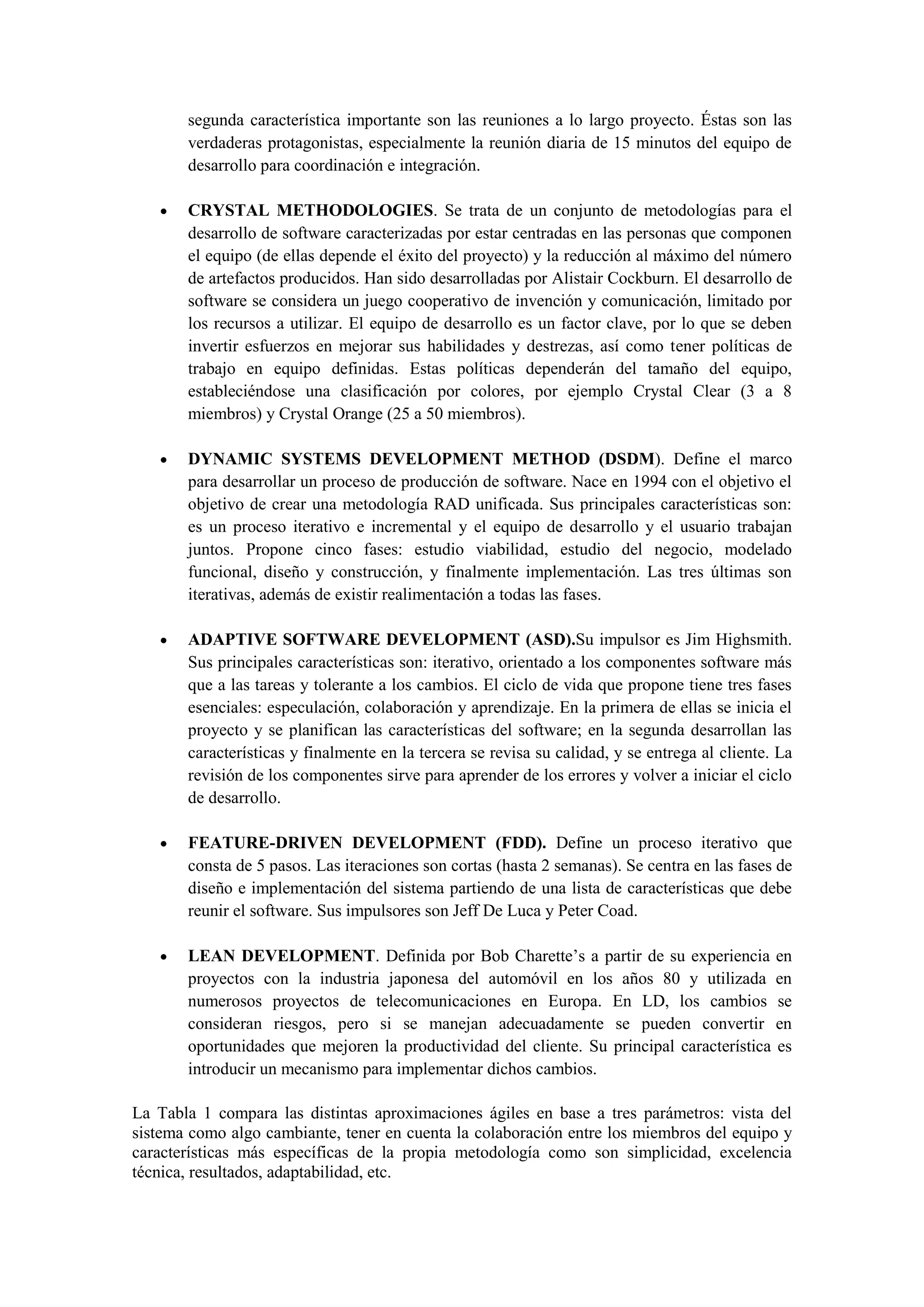 segunda característica importante son las reuniones a lo largo proyecto. Éstas son las
       verdaderas protagonistas, especialmente la reunión diaria de 15 minutos del equipo de
       desarrollo para coordinación e integración.

      CRYSTAL METHODOLOGIES. Se trata de un conjunto de metodologías para el
       desarrollo de software caracterizadas por estar centradas en las personas que componen
       el equipo (de ellas depende el éxito del proyecto) y la reducción al máximo del número
       de artefactos producidos. Han sido desarrolladas por Alistair Cockburn. El desarrollo de
       software se considera un juego cooperativo de invención y comunicación, limitado por
       los recursos a utilizar. El equipo de desarrollo es un factor clave, por lo que se deben
       invertir esfuerzos en mejorar sus habilidades y destrezas, así como tener políticas de
       trabajo en equipo definidas. Estas políticas dependerán del tamaño del equipo,
       estableciéndose una clasificación por colores, por ejemplo Crystal Clear (3 a 8
       miembros) y Crystal Orange (25 a 50 miembros).

      DYNAMIC SYSTEMS DEVELOPMENT METHOD (DSDM). Define el marco
       para desarrollar un proceso de producción de software. Nace en 1994 con el objetivo el
       objetivo de crear una metodología RAD unificada. Sus principales características son:
       es un proceso iterativo e incremental y el equipo de desarrollo y el usuario trabajan
       juntos. Propone cinco fases: estudio viabilidad, estudio del negocio, modelado
       funcional, diseño y construcción, y finalmente implementación. Las tres últimas son
       iterativas, además de existir realimentación a todas las fases.

      ADAPTIVE SOFTWARE DEVELOPMENT (ASD).Su impulsor es Jim Highsmith.
       Sus principales características son: iterativo, orientado a los componentes software más
       que a las tareas y tolerante a los cambios. El ciclo de vida que propone tiene tres fases
       esenciales: especulación, colaboración y aprendizaje. En la primera de ellas se inicia el
       proyecto y se planifican las características del software; en la segunda desarrollan las
       características y finalmente en la tercera se revisa su calidad, y se entrega al cliente. La
       revisión de los componentes sirve para aprender de los errores y volver a iniciar el ciclo
       de desarrollo.

      FEATURE-DRIVEN DEVELOPMENT (FDD). Define un proceso iterativo que
       consta de 5 pasos. Las iteraciones son cortas (hasta 2 semanas). Se centra en las fases de
       diseño e implementación del sistema partiendo de una lista de características que debe
       reunir el software. Sus impulsores son Jeff De Luca y Peter Coad.

      LEAN DEVELOPMENT. Definida por Bob Charette’s a partir de su experiencia en
       proyectos con la industria japonesa del automóvil en los años 80 y utilizada en
       numerosos proyectos de telecomunicaciones en Europa. En LD, los cambios se
       consideran riesgos, pero si se manejan adecuadamente se pueden convertir en
       oportunidades que mejoren la productividad del cliente. Su principal característica es
       introducir un mecanismo para implementar dichos cambios.

La Tabla 1 compara las distintas aproximaciones ágiles en base a tres parámetros: vista del
sistema como algo cambiante, tener en cuenta la colaboración entre los miembros del equipo y
características más específicas de la propia metodología como son simplicidad, excelencia
técnica, resultados, adaptabilidad, etc.
 