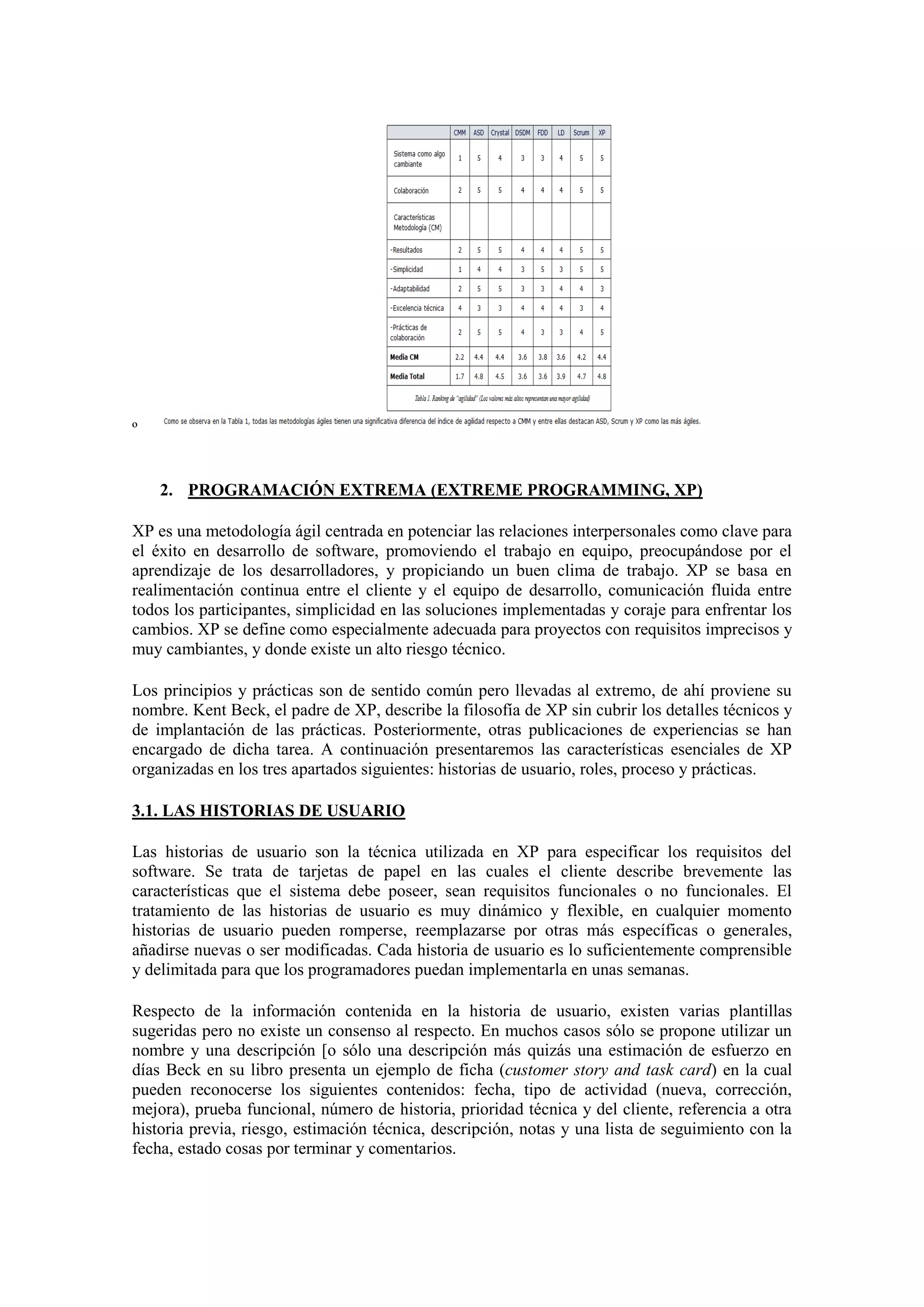 º


    2. PROGRAMACIÓN EXTREMA (EXTREME PROGRAMMING, XP)

XP es una metodología ágil centrada en potenciar las relaciones interpersonales como clave para
el éxito en desarrollo de software, promoviendo el trabajo en equipo, preocupándose por el
aprendizaje de los desarrolladores, y propiciando un buen clima de trabajo. XP se basa en
realimentación continua entre el cliente y el equipo de desarrollo, comunicación fluida entre
todos los participantes, simplicidad en las soluciones implementadas y coraje para enfrentar los
cambios. XP se define como especialmente adecuada para proyectos con requisitos imprecisos y
muy cambiantes, y donde existe un alto riesgo técnico.

Los principios y prácticas son de sentido común pero llevadas al extremo, de ahí proviene su
nombre. Kent Beck, el padre de XP, describe la filosofía de XP sin cubrir los detalles técnicos y
de implantación de las prácticas. Posteriormente, otras publicaciones de experiencias se han
encargado de dicha tarea. A continuación presentaremos las características esenciales de XP
organizadas en los tres apartados siguientes: historias de usuario, roles, proceso y prácticas.

3.1. LAS HISTORIAS DE USUARIO

Las historias de usuario son la técnica utilizada en XP para especificar los requisitos del
software. Se trata de tarjetas de papel en las cuales el cliente describe brevemente las
características que el sistema debe poseer, sean requisitos funcionales o no funcionales. El
tratamiento de las historias de usuario es muy dinámico y flexible, en cualquier momento
historias de usuario pueden romperse, reemplazarse por otras más específicas o generales,
añadirse nuevas o ser modificadas. Cada historia de usuario es lo suficientemente comprensible
y delimitada para que los programadores puedan implementarla en unas semanas.

Respecto de la información contenida en la historia de usuario, existen varias plantillas
sugeridas pero no existe un consenso al respecto. En muchos casos sólo se propone utilizar un
nombre y una descripción [o sólo una descripción más quizás una estimación de esfuerzo en
días Beck en su libro presenta un ejemplo de ficha (customer story and task card) en la cual
pueden reconocerse los siguientes contenidos: fecha, tipo de actividad (nueva, corrección,
mejora), prueba funcional, número de historia, prioridad técnica y del cliente, referencia a otra
historia previa, riesgo, estimación técnica, descripción, notas y una lista de seguimiento con la
fecha, estado cosas por terminar y comentarios.
 