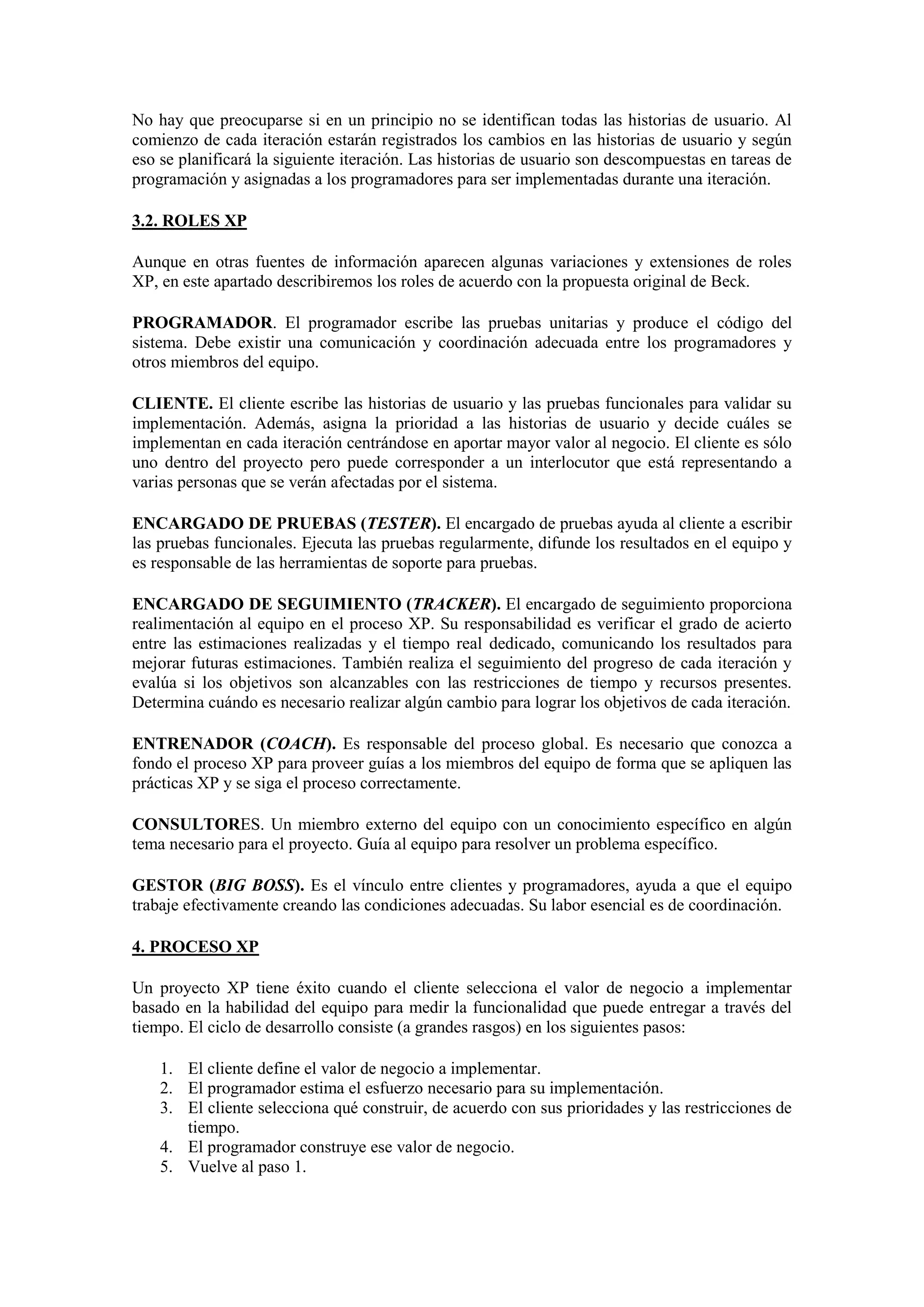 No hay que preocuparse si en un principio no se identifican todas las historias de usuario. Al
comienzo de cada iteración estarán registrados los cambios en las historias de usuario y según
eso se planificará la siguiente iteración. Las historias de usuario son descompuestas en tareas de
programación y asignadas a los programadores para ser implementadas durante una iteración.

3.2. ROLES XP

Aunque en otras fuentes de información aparecen algunas variaciones y extensiones de roles
XP, en este apartado describiremos los roles de acuerdo con la propuesta original de Beck.

PROGRAMADOR. El programador escribe las pruebas unitarias y produce el código del
sistema. Debe existir una comunicación y coordinación adecuada entre los programadores y
otros miembros del equipo.

CLIENTE. El cliente escribe las historias de usuario y las pruebas funcionales para validar su
implementación. Además, asigna la prioridad a las historias de usuario y decide cuáles se
implementan en cada iteración centrándose en aportar mayor valor al negocio. El cliente es sólo
uno dentro del proyecto pero puede corresponder a un interlocutor que está representando a
varias personas que se verán afectadas por el sistema.

ENCARGADO DE PRUEBAS (TESTER). El encargado de pruebas ayuda al cliente a escribir
las pruebas funcionales. Ejecuta las pruebas regularmente, difunde los resultados en el equipo y
es responsable de las herramientas de soporte para pruebas.

ENCARGADO DE SEGUIMIENTO (TRACKER). El encargado de seguimiento proporciona
realimentación al equipo en el proceso XP. Su responsabilidad es verificar el grado de acierto
entre las estimaciones realizadas y el tiempo real dedicado, comunicando los resultados para
mejorar futuras estimaciones. También realiza el seguimiento del progreso de cada iteración y
evalúa si los objetivos son alcanzables con las restricciones de tiempo y recursos presentes.
Determina cuándo es necesario realizar algún cambio para lograr los objetivos de cada iteración.

ENTRENADOR (COACH). Es responsable del proceso global. Es necesario que conozca a
fondo el proceso XP para proveer guías a los miembros del equipo de forma que se apliquen las
prácticas XP y se siga el proceso correctamente.

CONSULTORES. Un miembro externo del equipo con un conocimiento específico en algún
tema necesario para el proyecto. Guía al equipo para resolver un problema específico.

GESTOR (BIG BOSS). Es el vínculo entre clientes y programadores, ayuda a que el equipo
trabaje efectivamente creando las condiciones adecuadas. Su labor esencial es de coordinación.

4. PROCESO XP

Un proyecto XP tiene éxito cuando el cliente selecciona el valor de negocio a implementar
basado en la habilidad del equipo para medir la funcionalidad que puede entregar a través del
tiempo. El ciclo de desarrollo consiste (a grandes rasgos) en los siguientes pasos:

    1. El cliente define el valor de negocio a implementar.
    2. El programador estima el esfuerzo necesario para su implementación.
    3. El cliente selecciona qué construir, de acuerdo con sus prioridades y las restricciones de
       tiempo.
    4. El programador construye ese valor de negocio.
    5. Vuelve al paso 1.
 