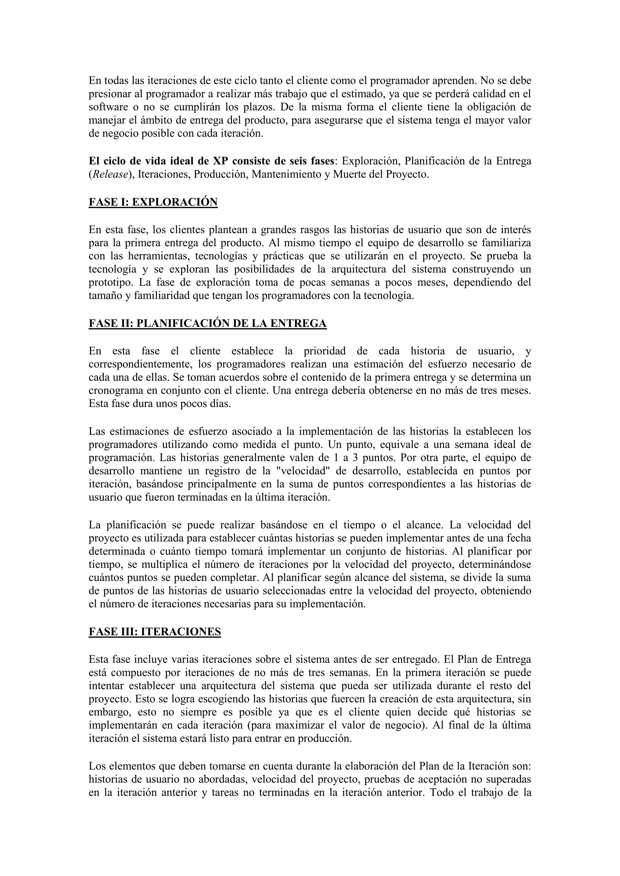 En todas las iteraciones de este ciclo tanto el cliente como el programador aprenden. No se debe
presionar al programador a realizar más trabajo que el estimado, ya que se perderá calidad en el
software o no se cumplirán los plazos. De la misma forma el cliente tiene la obligación de
manejar el ámbito de entrega del producto, para asegurarse que el sistema tenga el mayor valor
de negocio posible con cada iteración.

El ciclo de vida ideal de XP consiste de seis fases: Exploración, Planificación de la Entrega
(Release), Iteraciones, Producción, Mantenimiento y Muerte del Proyecto.

FASE I: EXPLORACIÓN

En esta fase, los clientes plantean a grandes rasgos las historias de usuario que son de interés
para la primera entrega del producto. Al mismo tiempo el equipo de desarrollo se familiariza
con las herramientas, tecnologías y prácticas que se utilizarán en el proyecto. Se prueba la
tecnología y se exploran las posibilidades de la arquitectura del sistema construyendo un
prototipo. La fase de exploración toma de pocas semanas a pocos meses, dependiendo del
tamaño y familiaridad que tengan los programadores con la tecnología.

FASE II: PLANIFICACIÓN DE LA ENTREGA

En esta fase el cliente establece la prioridad de cada historia de usuario, y
correspondientemente, los programadores realizan una estimación del esfuerzo necesario de
cada una de ellas. Se toman acuerdos sobre el contenido de la primera entrega y se determina un
cronograma en conjunto con el cliente. Una entrega debería obtenerse en no más de tres meses.
Esta fase dura unos pocos días.

Las estimaciones de esfuerzo asociado a la implementación de las historias la establecen los
programadores utilizando como medida el punto. Un punto, equivale a una semana ideal de
programación. Las historias generalmente valen de 1 a 3 puntos. Por otra parte, el equipo de
desarrollo mantiene un registro de la "velocidad" de desarrollo, establecida en puntos por
iteración, basándose principalmente en la suma de puntos correspondientes a las historias de
usuario que fueron terminadas en la última iteración.

La planificación se puede realizar basándose en el tiempo o el alcance. La velocidad del
proyecto es utilizada para establecer cuántas historias se pueden implementar antes de una fecha
determinada o cuánto tiempo tomará implementar un conjunto de historias. Al planificar por
tiempo, se multiplica el número de iteraciones por la velocidad del proyecto, determinándose
cuántos puntos se pueden completar. Al planificar según alcance del sistema, se divide la suma
de puntos de las historias de usuario seleccionadas entre la velocidad del proyecto, obteniendo
el número de iteraciones necesarias para su implementación.

FASE III: ITERACIONES

Esta fase incluye varias iteraciones sobre el sistema antes de ser entregado. El Plan de Entrega
está compuesto por iteraciones de no más de tres semanas. En la primera iteración se puede
intentar establecer una arquitectura del sistema que pueda ser utilizada durante el resto del
proyecto. Esto se logra escogiendo las historias que fuercen la creación de esta arquitectura, sin
embargo, esto no siempre es posible ya que es el cliente quien decide qué historias se
implementarán en cada iteración (para maximizar el valor de negocio). Al final de la última
iteración el sistema estará listo para entrar en producción.

Los elementos que deben tomarse en cuenta durante la elaboración del Plan de la Iteración son:
historias de usuario no abordadas, velocidad del proyecto, pruebas de aceptación no superadas
en la iteración anterior y tareas no terminadas en la iteración anterior. Todo el trabajo de la
 