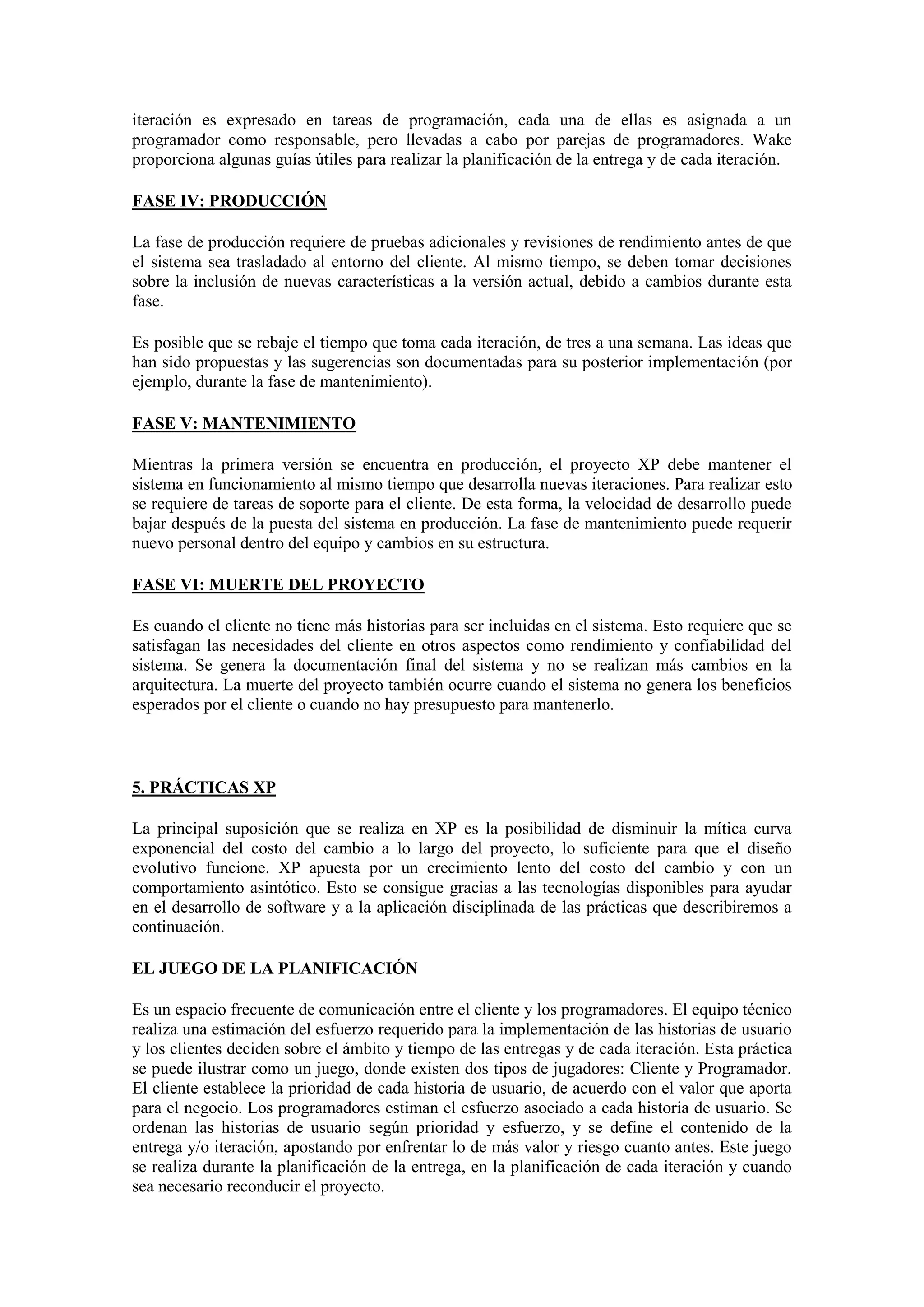 iteración es expresado en tareas de programación, cada una de ellas es asignada a un
programador como responsable, pero llevadas a cabo por parejas de programadores. Wake
proporciona algunas guías útiles para realizar la planificación de la entrega y de cada iteración.

FASE IV: PRODUCCIÓN

La fase de producción requiere de pruebas adicionales y revisiones de rendimiento antes de que
el sistema sea trasladado al entorno del cliente. Al mismo tiempo, se deben tomar decisiones
sobre la inclusión de nuevas características a la versión actual, debido a cambios durante esta
fase.

Es posible que se rebaje el tiempo que toma cada iteración, de tres a una semana. Las ideas que
han sido propuestas y las sugerencias son documentadas para su posterior implementación (por
ejemplo, durante la fase de mantenimiento).

FASE V: MANTENIMIENTO

Mientras la primera versión se encuentra en producción, el proyecto XP debe mantener el
sistema en funcionamiento al mismo tiempo que desarrolla nuevas iteraciones. Para realizar esto
se requiere de tareas de soporte para el cliente. De esta forma, la velocidad de desarrollo puede
bajar después de la puesta del sistema en producción. La fase de mantenimiento puede requerir
nuevo personal dentro del equipo y cambios en su estructura.

FASE VI: MUERTE DEL PROYECTO

Es cuando el cliente no tiene más historias para ser incluidas en el sistema. Esto requiere que se
satisfagan las necesidades del cliente en otros aspectos como rendimiento y confiabilidad del
sistema. Se genera la documentación final del sistema y no se realizan más cambios en la
arquitectura. La muerte del proyecto también ocurre cuando el sistema no genera los beneficios
esperados por el cliente o cuando no hay presupuesto para mantenerlo.



5. PRÁCTICAS XP

La principal suposición que se realiza en XP es la posibilidad de disminuir la mítica curva
exponencial del costo del cambio a lo largo del proyecto, lo suficiente para que el diseño
evolutivo funcione. XP apuesta por un crecimiento lento del costo del cambio y con un
comportamiento asintótico. Esto se consigue gracias a las tecnologías disponibles para ayudar
en el desarrollo de software y a la aplicación disciplinada de las prácticas que describiremos a
continuación.

EL JUEGO DE LA PLANIFICACIÓN

Es un espacio frecuente de comunicación entre el cliente y los programadores. El equipo técnico
realiza una estimación del esfuerzo requerido para la implementación de las historias de usuario
y los clientes deciden sobre el ámbito y tiempo de las entregas y de cada iteración. Esta práctica
se puede ilustrar como un juego, donde existen dos tipos de jugadores: Cliente y Programador.
El cliente establece la prioridad de cada historia de usuario, de acuerdo con el valor que aporta
para el negocio. Los programadores estiman el esfuerzo asociado a cada historia de usuario. Se
ordenan las historias de usuario según prioridad y esfuerzo, y se define el contenido de la
entrega y/o iteración, apostando por enfrentar lo de más valor y riesgo cuanto antes. Este juego
se realiza durante la planificación de la entrega, en la planificación de cada iteración y cuando
sea necesario reconducir el proyecto.
 