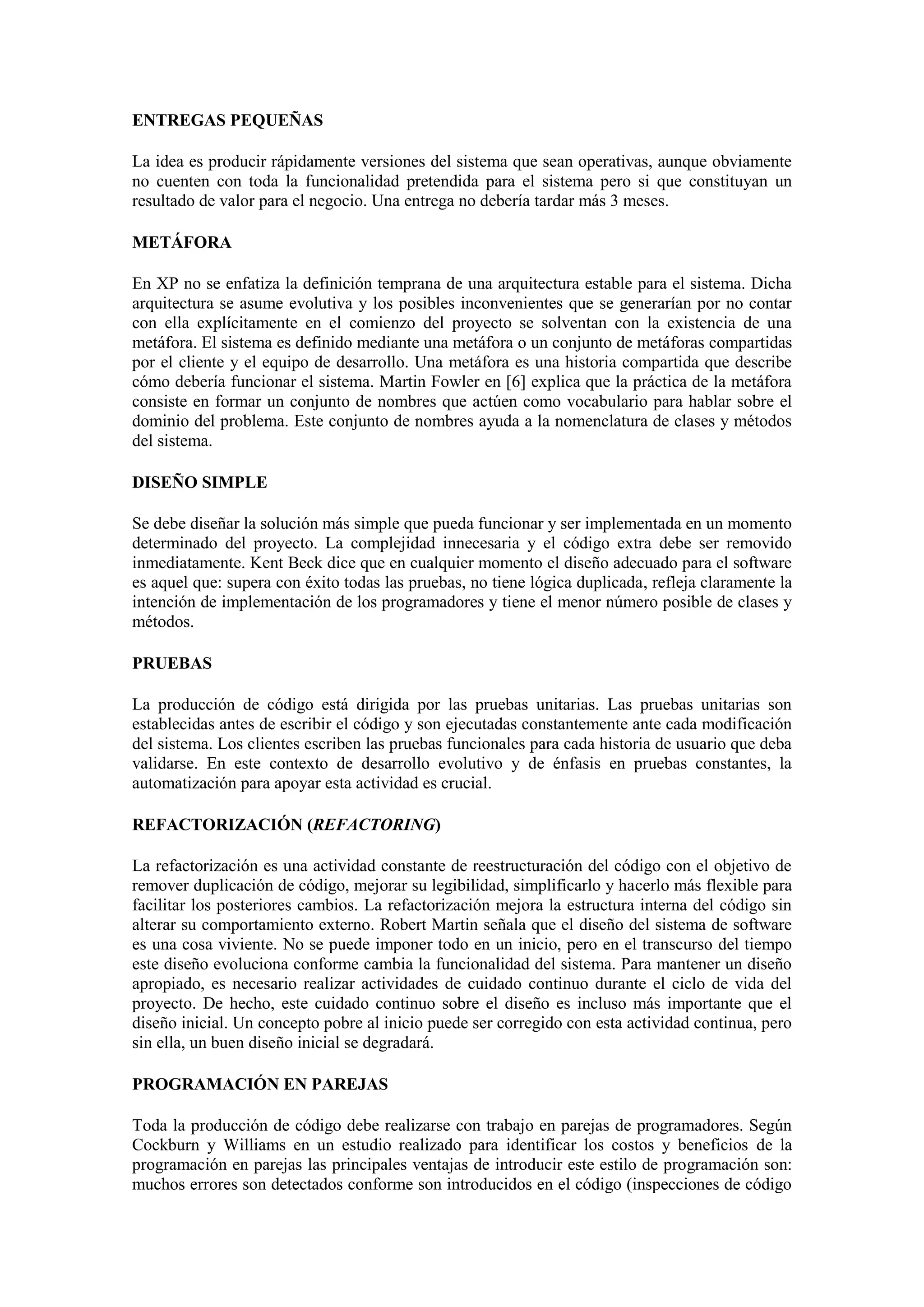 ENTREGAS PEQUEÑAS

La idea es producir rápidamente versiones del sistema que sean operativas, aunque obviamente
no cuenten con toda la funcionalidad pretendida para el sistema pero si que constituyan un
resultado de valor para el negocio. Una entrega no debería tardar más 3 meses.

METÁFORA

En XP no se enfatiza la definición temprana de una arquitectura estable para el sistema. Dicha
arquitectura se asume evolutiva y los posibles inconvenientes que se generarían por no contar
con ella explícitamente en el comienzo del proyecto se solventan con la existencia de una
metáfora. El sistema es definido mediante una metáfora o un conjunto de metáforas compartidas
por el cliente y el equipo de desarrollo. Una metáfora es una historia compartida que describe
cómo debería funcionar el sistema. Martin Fowler en [6] explica que la práctica de la metáfora
consiste en formar un conjunto de nombres que actúen como vocabulario para hablar sobre el
dominio del problema. Este conjunto de nombres ayuda a la nomenclatura de clases y métodos
del sistema.

DISEÑO SIMPLE

Se debe diseñar la solución más simple que pueda funcionar y ser implementada en un momento
determinado del proyecto. La complejidad innecesaria y el código extra debe ser removido
inmediatamente. Kent Beck dice que en cualquier momento el diseño adecuado para el software
es aquel que: supera con éxito todas las pruebas, no tiene lógica duplicada, refleja claramente la
intención de implementación de los programadores y tiene el menor número posible de clases y
métodos.

PRUEBAS

La producción de código está dirigida por las pruebas unitarias. Las pruebas unitarias son
establecidas antes de escribir el código y son ejecutadas constantemente ante cada modificación
del sistema. Los clientes escriben las pruebas funcionales para cada historia de usuario que deba
validarse. En este contexto de desarrollo evolutivo y de énfasis en pruebas constantes, la
automatización para apoyar esta actividad es crucial.

REFACTORIZACIÓN (REFACTORING)

La refactorización es una actividad constante de reestructuración del código con el objetivo de
remover duplicación de código, mejorar su legibilidad, simplificarlo y hacerlo más flexible para
facilitar los posteriores cambios. La refactorización mejora la estructura interna del código sin
alterar su comportamiento externo. Robert Martin señala que el diseño del sistema de software
es una cosa viviente. No se puede imponer todo en un inicio, pero en el transcurso del tiempo
este diseño evoluciona conforme cambia la funcionalidad del sistema. Para mantener un diseño
apropiado, es necesario realizar actividades de cuidado continuo durante el ciclo de vida del
proyecto. De hecho, este cuidado continuo sobre el diseño es incluso más importante que el
diseño inicial. Un concepto pobre al inicio puede ser corregido con esta actividad continua, pero
sin ella, un buen diseño inicial se degradará.

PROGRAMACIÓN EN PAREJAS

Toda la producción de código debe realizarse con trabajo en parejas de programadores. Según
Cockburn y Williams en un estudio realizado para identificar los costos y beneficios de la
programación en parejas las principales ventajas de introducir este estilo de programación son:
muchos errores son detectados conforme son introducidos en el código (inspecciones de código
 