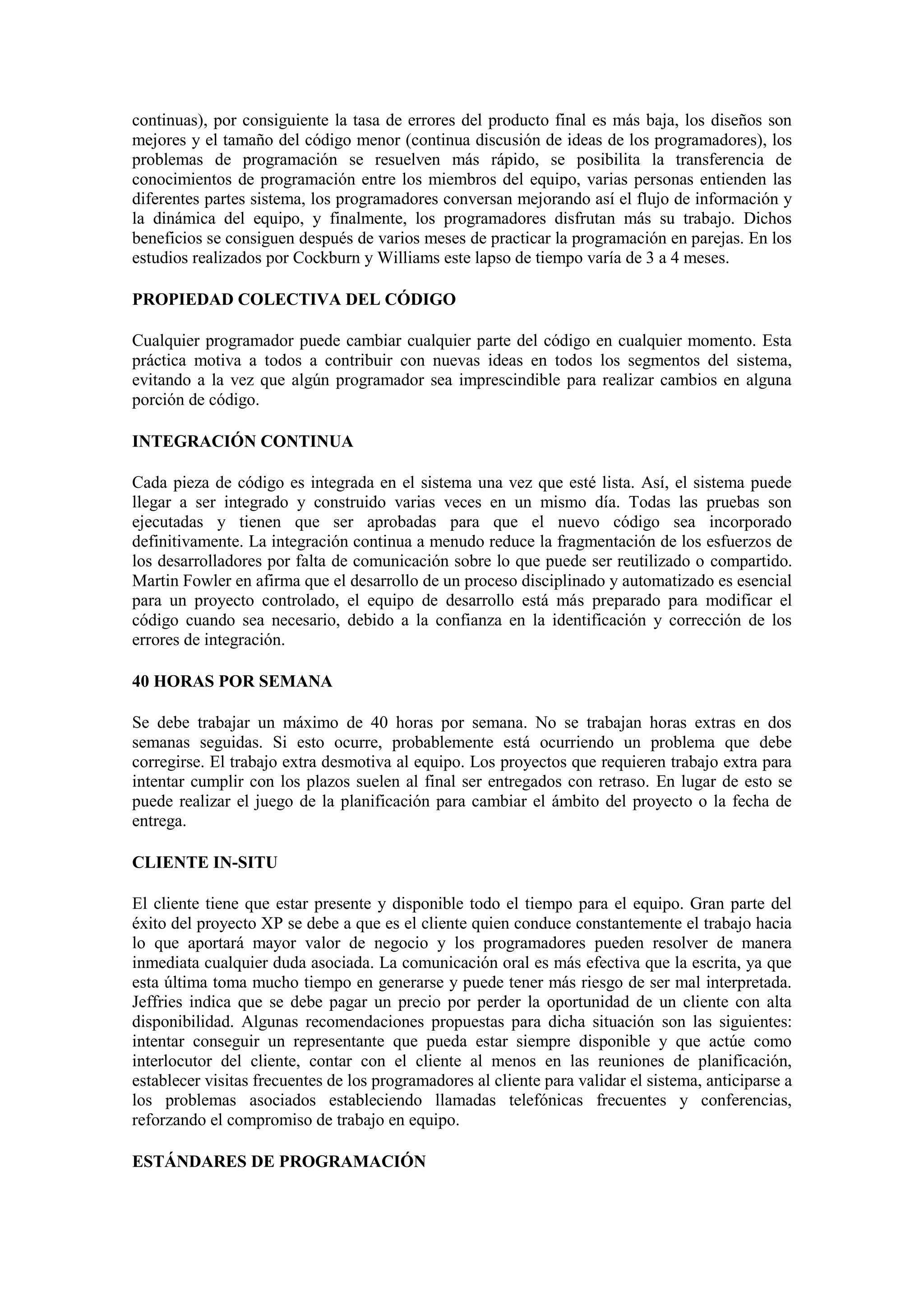 continuas), por consiguiente la tasa de errores del producto final es más baja, los diseños son
mejores y el tamaño del código menor (continua discusión de ideas de los programadores), los
problemas de programación se resuelven más rápido, se posibilita la transferencia de
conocimientos de programación entre los miembros del equipo, varias personas entienden las
diferentes partes sistema, los programadores conversan mejorando así el flujo de información y
la dinámica del equipo, y finalmente, los programadores disfrutan más su trabajo. Dichos
beneficios se consiguen después de varios meses de practicar la programación en parejas. En los
estudios realizados por Cockburn y Williams este lapso de tiempo varía de 3 a 4 meses.

PROPIEDAD COLECTIVA DEL CÓDIGO

Cualquier programador puede cambiar cualquier parte del código en cualquier momento. Esta
práctica motiva a todos a contribuir con nuevas ideas en todos los segmentos del sistema,
evitando a la vez que algún programador sea imprescindible para realizar cambios en alguna
porción de código.

INTEGRACIÓN CONTINUA

Cada pieza de código es integrada en el sistema una vez que esté lista. Así, el sistema puede
llegar a ser integrado y construido varias veces en un mismo día. Todas las pruebas son
ejecutadas y tienen que ser aprobadas para que el nuevo código sea incorporado
definitivamente. La integración continua a menudo reduce la fragmentación de los esfuerzos de
los desarrolladores por falta de comunicación sobre lo que puede ser reutilizado o compartido.
Martin Fowler en afirma que el desarrollo de un proceso disciplinado y automatizado es esencial
para un proyecto controlado, el equipo de desarrollo está más preparado para modificar el
código cuando sea necesario, debido a la confianza en la identificación y corrección de los
errores de integración.

40 HORAS POR SEMANA

Se debe trabajar un máximo de 40 horas por semana. No se trabajan horas extras en dos
semanas seguidas. Si esto ocurre, probablemente está ocurriendo un problema que debe
corregirse. El trabajo extra desmotiva al equipo. Los proyectos que requieren trabajo extra para
intentar cumplir con los plazos suelen al final ser entregados con retraso. En lugar de esto se
puede realizar el juego de la planificación para cambiar el ámbito del proyecto o la fecha de
entrega.

CLIENTE IN-SITU

El cliente tiene que estar presente y disponible todo el tiempo para el equipo. Gran parte del
éxito del proyecto XP se debe a que es el cliente quien conduce constantemente el trabajo hacia
lo que aportará mayor valor de negocio y los programadores pueden resolver de manera
inmediata cualquier duda asociada. La comunicación oral es más efectiva que la escrita, ya que
esta última toma mucho tiempo en generarse y puede tener más riesgo de ser mal interpretada.
Jeffries indica que se debe pagar un precio por perder la oportunidad de un cliente con alta
disponibilidad. Algunas recomendaciones propuestas para dicha situación son las siguientes:
intentar conseguir un representante que pueda estar siempre disponible y que actúe como
interlocutor del cliente, contar con el cliente al menos en las reuniones de planificación,
establecer visitas frecuentes de los programadores al cliente para validar el sistema, anticiparse a
los problemas asociados estableciendo llamadas telefónicas frecuentes y conferencias,
reforzando el compromiso de trabajo en equipo.

ESTÁNDARES DE PROGRAMACIÓN
 
