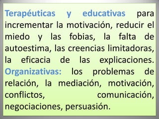 Terapéuticas y educativas para incrementar la motivación, reducir el miedo y las fobias, la falta de autoestima, las creencias limitadoras, la eficacia de las explicaciones.Organizativas: los problemas de relación, la mediación, motivación, conflictos, comunicación, negociaciones, persuasión.