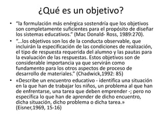 ¿Qué es un objetivo?
• “la formulación más enérgica sostendría que los objetivos
son completamente suficientes para el propósito de diseñar
los sistemas educativos.” (Mac Donald- Ross, 1989:270).
• “...los objetivos son los de la conducta observable, que
incluirán la especificación de las condiciones de realización,
el tipo de respuesta requerida del alumno y las pautas para
la evaluación de las respuestas. Estos objetivos son de
considerable importancia ya que servirán como
fundamento para los otros aspectos de proceso de
desarrollo de materiales.” (Chadwick,1992: 85)
• «Describe un encuentro educativo - identifica una situación
en la que han de trabajar los niños, un problema al que han
de enfrentarse, una tarea que deben emprender -; pero no
específica lo que han de aprender de dicho encuentro,
dicha situación, dicho problema o dicha tarea.»
(Eisner,1969, 15-16)
 