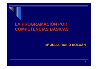 LA PROGRAMACIÓN POR
COMPETENCIAS BÁSICAS


           Mª JULIA RUBIO ROLDÁN



                               1
 