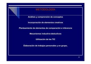 METODOLOGÍA

         Análisis y comprensión de conceptos

         Incorporación de elementos creativos

Planteamiento de elementos de comparación e inferencia

          Mecanismos inductivo-deductivos

                 Utilización de las TIC


    Elaboración de trabajos personales y en grupo.




                                                         43
 