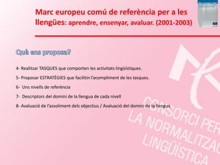 Marc europeu comú de referència per a les
         llengües: aprendre, ensenyar, avaluar. (2001-2003)




4- Realitzar TASQUES que comporten les activitats lingüístiques.
5- Proposar ESTRATÈGIES que facilitin l’acompliment de les tasques.
6- Uns nivells de referència
7- Descriptors del domini de la llengua de cada nivell
8- Avaluació de l’assoliment dels objectius / Avaluació del domini de la llengua
 