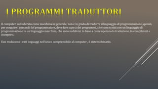Il computer, considerato come macchina in generale, non è in grado di tradurre il linguaggio di programmazione, quindi,
per eseguire i comandi del programmatore, deve fare capo a dei programmi, che sono scritti con un linguaggio di
programmazione in un linguaggio macchina, che sono suddivisi, in base a come operano la traduzione, in compilatori e
interpreti.
Essi traducono i vari linguaggi nell’unico comprensibile al computer , il sistema binario.
 