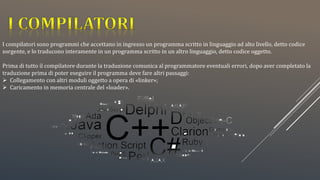I compilatori sono programmi che accettano in ingresso un programma scritto in linguaggio ad alto livello, detto codice
sorgente, e lo traducono interamente in un programma scritto in un altro linguaggio, detto codice oggetto.
Prima di tutto il compilatore durante la traduzione comunica al programmatore eventuali errori, dopo aver completato la
traduzione prima di poter eseguire il programma deve fare altri passaggi:
 Collegamento con altri moduli oggetto a opera di «linker»;
 Caricamento in memoria centrale del «loader».
 