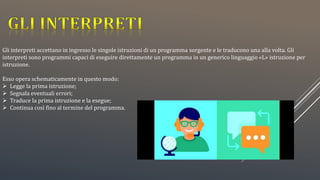 Gli interpreti accettano in ingresso le singole istruzioni di un programma sorgente e le traducono una alla volta. Gli
interpreti sono programmi capaci di eseguire direttamente un programma in un generico linguaggio «L» istruzione per
istruzione.
Esso opera schematicamente in questo modo:
 Legge la prima istruzione;
 Segnala eventuali errori;
 Traduce la prima istruzione e la esegue;
 Continua così fino al termine del programma.
 