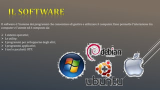 Il software è l’insieme dei programmi che consentono di gestire e utilizzare il computer. Esso permette l’interazione tra
computer e l’utente ed è composto da:
 I sistemi operativi;
 Le utility;
 I programmi per svilupparne degli altri;
 I programmi applicativi;
 I tool o pacchetti OTP.
 