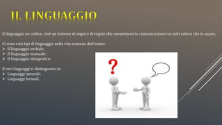 Il linguaggio un codice, cioè un insieme di segni e di regole che consentono la comunicazione tra tutti coloro che lo usano.
Ci sono vari tipi di linguaggio nella vita comune dell’uomo:
 Il linguaggio verbale;
 Il linguaggio manuale;
 Il linguaggio ideografico.
Il vari linguaggi si distinguono in:
 Linguaggi naturali;
 Linguaggi formali.
 