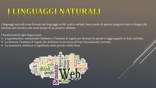 I linguaggi naturali sono formati dai linguaggi scritti, orali e verbali, fanno parte di questa categoria tutte le lingue che
esistono nel mondo e che sono dotate di un proprio alfabeto.
I fondamenti di ogni lingua sono:
 La grammatica: comprende l’alfabeto e l’insieme di regole per formare le parole e raggrupparle in frasi corrette;
 La sintassi: l’insieme di regole che definisce la struttura di frasi formalmente corrette;
 La semantica: definisce il significato delle parole e delle frasi.
 