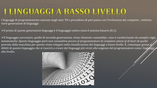 I linguaggi di programmazione nascono negli anni ‘50 e procedono di pari passo con l’evoluzione dei computer , esistono
varie generazioni di linguaggi:
Il primo di queste generazioni linguaggi è il linguaggio nativo ossia il sistema binario (0;1).
Il linguaggio successivo, quello di seconda generazione, viene chiamato «assembly», esso è caratterizzato da semplici sigle
mnemoniche. Questo linguaggio però non consentiva ancora al programmatore di compiere azioni al di fuori di quelle
previste dalla macchina per questo viene relegato nella classificazione dei linguaggi a basso livello. È, comunque grazie ai
difetti di questo linguaggio che si riuscirà a creare dei linguaggi più vicini alle esigenze del programmatore ossia i linguaggi ad
alto livello.
 