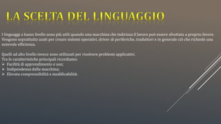 I linguaggi a basso livello sono più utili quando una macchina che indirizza il lavoro può essere sfruttata a proprio favore.
Vengono soprattutto usati per creare sistemi operativi, driver di periferiche, traduttori e in generale ciò che richiede una
notevole efficienza.
Quelli ad alto livello invece sono utilizzati per risolvere problemi applicativi.
Tra le caratteristiche principali ricordiamo:
 Facilità di apprendimento e uso;
 Indipendenza dalla macchina;
 Elevata comprensibilità e modificabilità.
 