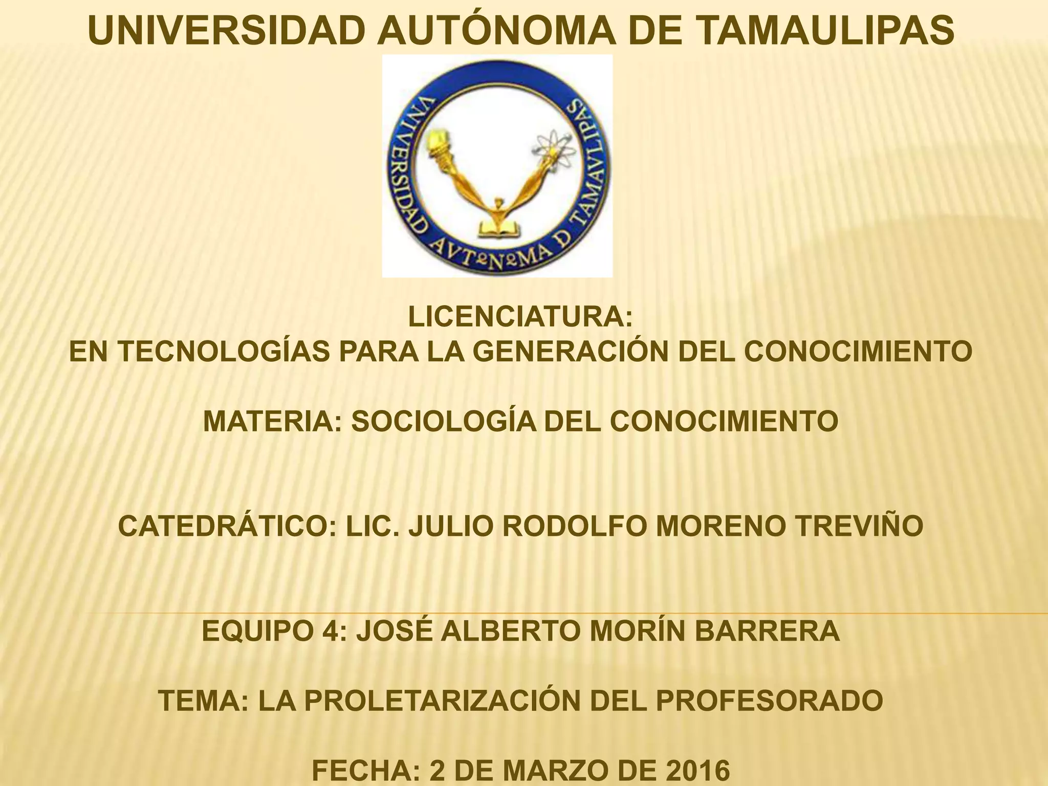 UNIVERSIDAD AUTÓNOMA DE TAMAULIPAS
LICENCIATURA:
EN TECNOLOGÍAS PARA LA GENERACIÓN DEL CONOCIMIENTO
MATERIA: SOCIOLOGÍA DEL CONOCIMIENTO
CATEDRÁTICO: LIC. JULIO RODOLFO MORENO TREVIÑO
EQUIPO 4: JOSÉ ALBERTO MORÍN BARRERA
TEMA: LA PROLETARIZACIÓN DEL PROFESORADO
FECHA: 2 DE MARZO DE 2016