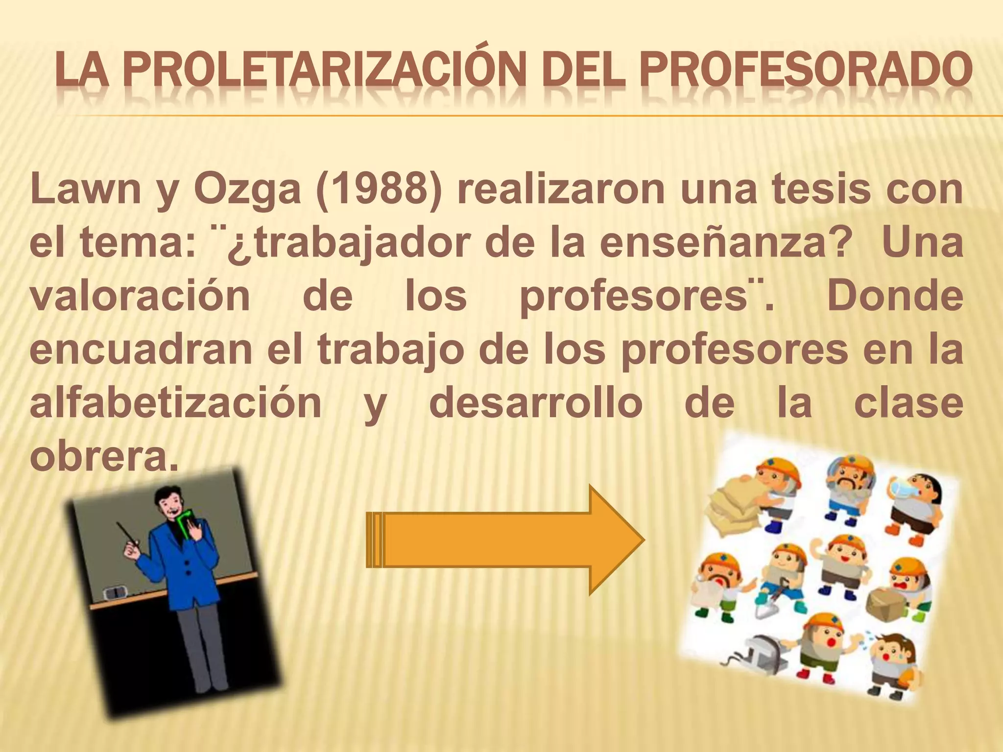 LA PROLETARIZACIÓN DEL PROFESORADO
Lawn y Ozga (1988) realizaron una tesis con
el tema: ¨¿trabajador de la enseñanza? Una
valoración de los profesores¨. Donde
encuadran el trabajo de los profesores en la
alfabetización y desarrollo de la clase
obrera.