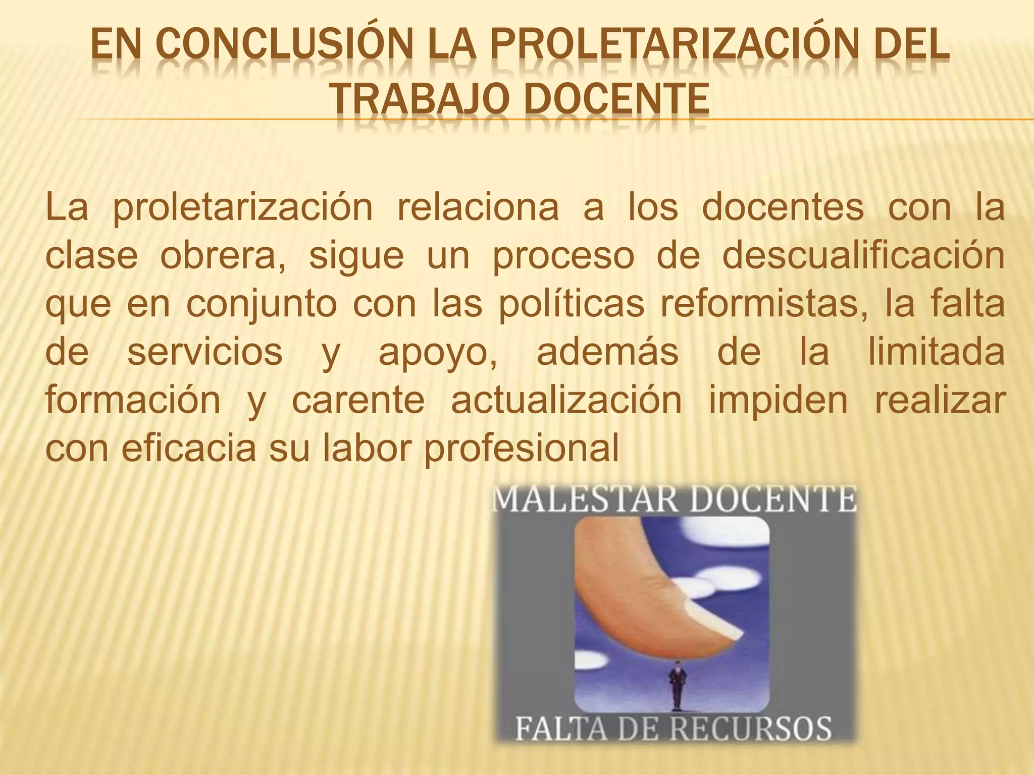 EN CONCLUSIÓN LA PROLETARIZACIÓN DEL
TRABAJO DOCENTE
La proletarización relaciona a los docentes con la
clase obrera, sigue un proceso de descualificación
que en conjunto con las políticas reformistas, la falta
de servicios y apoyo, además de la limitada
formación y carente actualización impiden realizar
con eficacia su labor profesional
