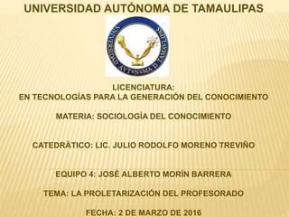 UNIVERSIDAD AUTÓNOMA DE TAMAULIPAS
LICENCIATURA:
EN TECNOLOGÍAS PARA LA GENERACIÓN DEL CONOCIMIENTO
MATERIA: SOCIOLOGÍA DEL CONOCIMIENTO
CATEDRÁTICO: LIC. JULIO RODOLFO MORENO TREVIÑO
EQUIPO 4: JOSÉ ALBERTO MORÍN BARRERA
TEMA: LA PROLETARIZACIÓN DEL PROFESORADO
FECHA: 2 DE MARZO DE 2016
 