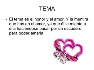 TEMA El tema es el honor y el amor. Y la mentira que hay en el amor, ya que él le miente a ella haciéndose pasar por un escudero para poder amarla.