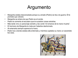 Argumento Margarita estaba desconsolada porque su amado (Pedro) se iba a la guerra. Él le promete que volverá. Margarita se entera de que Pedro es el conde. Pedro le comenta al escudero que le sucedían cosas extrañas. Más tarde vino un personaje extraño y les contó “el romance de la mano muerta”. El hermano de Margarita la mata por haberlos deshonrado. Al enterrarla siempre aparecía la mano. Pedro fue a donde estaba ella enterrada y mientras sujetaba su mano un sacerdote los casa.
