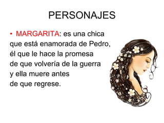 PERSONAJES MARGARITA : es una chica que está enamorada de Pedro, él que le hace la promesa de que volvería de la guerra y ella muere antes de que regrese.