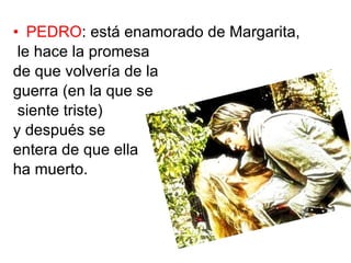 PEDRO : está enamorado de Margarita, le hace la promesa de que volvería de la guerra (en la que se siente triste) y después se entera de que ella ha muerto.