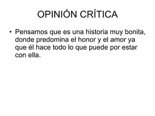 OPINIÓN CRÍTICA Pensamos que es una historia muy bonita, donde predomina el honor y el amor ya que él hace todo lo que puede por estar con ella.