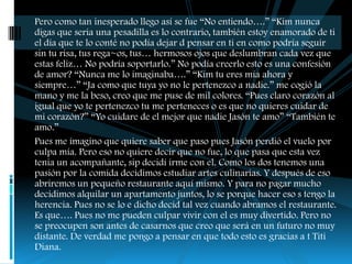 Pero como tan inesperado llego así se fue “No entiendo….” “Kim nunca
digas que seria una pesadilla es lo contrario, también estoy enamorado de ti
el día que te lo conté no podía dejar d pensar en ti en como podría seguir
sin tu risa, tus rega~os, tus… hermosos ojos que deslumbran cada vez que
estas feliz… No podría soportarlo.” No podía creerlo esto es una confesión
de amor? “Nunca me lo imaginaba….” “Kim tu eres mía ahora y
siempre…” “Ja como que tuya yo no le pertenezco a nadie.” me cogió la
mano y me la beso, creo que me puse de mil colores. “Pues claro corazón al
igual que yo te pertenezco tu me perteneces o es que no quieres cuidar de
mi corazón?” “Yo cuidare de el mejor que nadie Jasón te amo” “También te
amo.”
Pues me imagino que quiere saber que paso pues Jasón perdió el vuelo por
culpa mía. Pero eso no quiere decir que no fue, lo que pasa que esta vez
tenia un acompañante, sip decidí irme con el. Como los dos tenemos una
pasión por la comida decidimos estudiar artes culinarias. Y después de eso
abriremos un pequeño restaurante aquí mismo. Y para no pagar mucho
decidimos alquilar un apartamento juntos, lo se porque hacer eso s tengo la
herencia. Pues no se lo e dicho decid tal vez cuando abramos el restaurante.
Es que…. Pues no me pueden culpar vivir con el es muy divertido. Pero no
se preocupen son antes de casarnos que creo que será en un futuro no muy
distante. De verdad me pongo a pensar en que todo esto es gracias a t Titi
Diana.
 