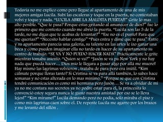 Todavía no me explico como pero llegue al apartamento de una de mis
mejores amigas Lucila. Subí las escaleras y toque en la puerta, no contestaban
volví y toque y nada. “LUCILA ABRE LA MALDITA PUERTA!!” Grite lo mas
alto posible. “Que te pasa? Porque estas gritando al amanecer de dios?” fue lo
primero que me contesto cuando me abrió la puerta. “Lucila son las 5 de la
tarde, no me digas que te acabas de levantar?” “Ese no es el punto! Para que
me querías?” “Necesito hablar contigo” “Pues entra y dime que te pasa” Entre
y su apartamento parecía una galería, su talento en las artes le izo ganar una
beca y como pueden imaginar ella no tardo en hacer de su apartamento su
centro de trabajo. “SE VA Y NO PUEDO HACER NADA” Prácticamente le grite
mientras tomaba asiento. “Quien se va?” “Jasón se va pa New York y no hay
nada que pueda hacer… Dios mío le llegara a pasar algo por allá me muero!
Hay mismo las lagrimas volvieron , trataba de para pero era inútil. “Kim
cálmate porque lloras tanto? Si Cristina se va para allá también, lo sabes hace
semanas y no estas alterada en lo mas mínimo.” “Porque se que con Cristina
tendré comunicación es como mi hermana pero Jasón… Se va a olvidar de mi
ya no me contara sus secretos ya no podre estar para el, la princesita lo
convenció estoy segura nunca le gusto nuestra amistad por eso se lo lleva
lejos!” “Kim mírame!” Lucila demando pero no podía, solo miraba el piso y
como mis lagrimas caen sobre el. De repente Lucila me agarro por los brazos
y me levanto del sillón .
 